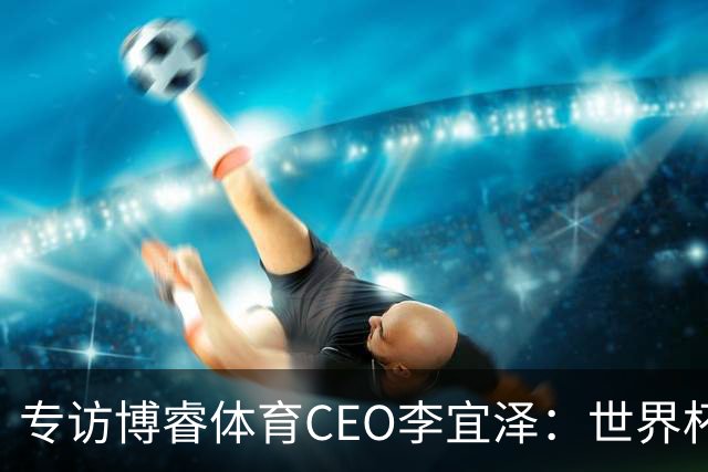 专访博睿体育CEO李宜泽：世界杯重塑营销逻辑，内容驱动才是时代的主流