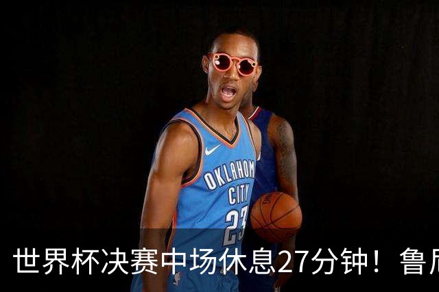 世界杯决赛中场休息27分钟！鲁尼吐槽中场秀：最喜欢的部分是结束