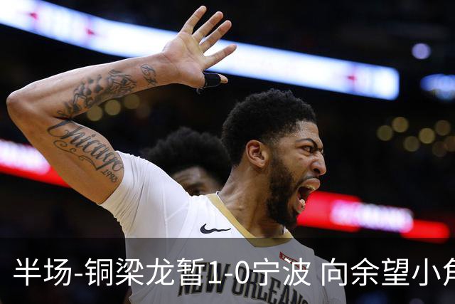 半场-铜梁龙暂1-0宁波 向余望小角度破门19岁白余涛助攻