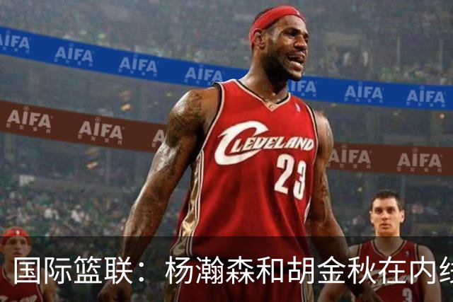 国际篮联：杨瀚森和胡金秋在内线站稳脚跟 中国队篮板和内线得分将压倒对手