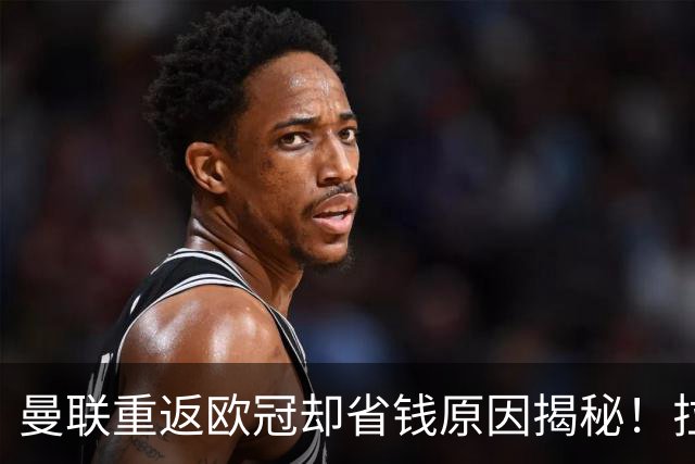 曼联重返欧冠却省钱原因揭秘！拉爵的10亿节约理由，新主场计划影响转会