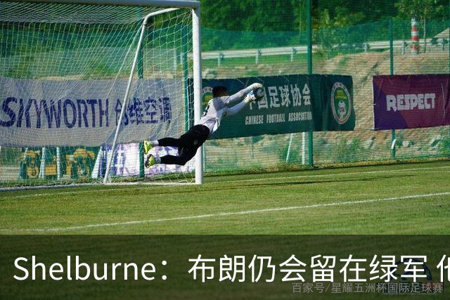 Shelburne：布朗仍会留在绿军 他不是感情受伤就申请交易的人